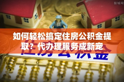 运城如何轻松搞定住房公积金提取？代办理服务成新宠