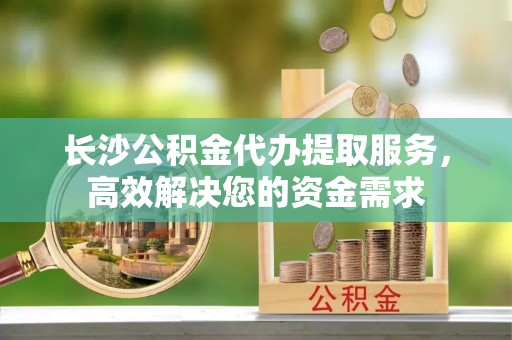 运城长沙公积金代办提取服务，高效解决您的资金需求