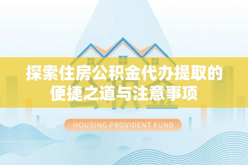 运城探索住房公积金代办提取的便捷之道与注意事项