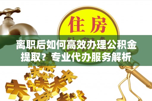 运城离职后如何高效办理公积金提取？专业代办服务解析