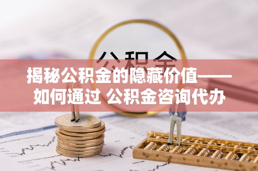 运城揭秘公积金的隐藏价值——如何通过 公积金咨询代办提取 优化财富管理