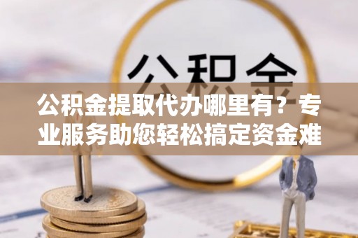 运城公积金提取代办哪里有？专业服务助您轻松搞定资金难题