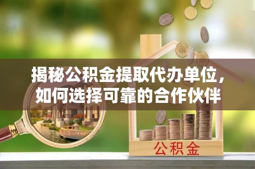 运城揭秘公积金提取代办单位，如何选择可靠的合作伙伴
