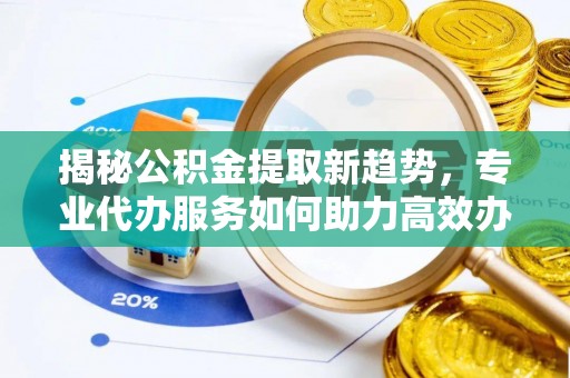 运城揭秘公积金提取新趋势，专业代办服务如何助力高效办理