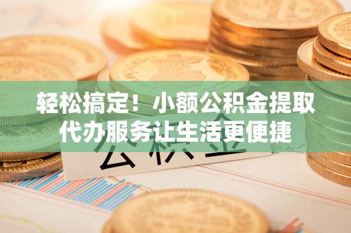 运城轻松搞定！小额公积金提取代办服务让生活更便捷