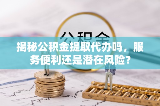 运城揭秘公积金提取代办吗，服务便利还是潜在风险？