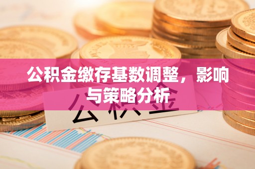 运城公积金缴存基数调整，影响与策略分析