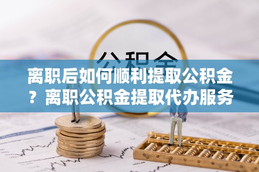 运城离职后如何顺利提取公积金？离职公积金提取代办服务帮你搞定！