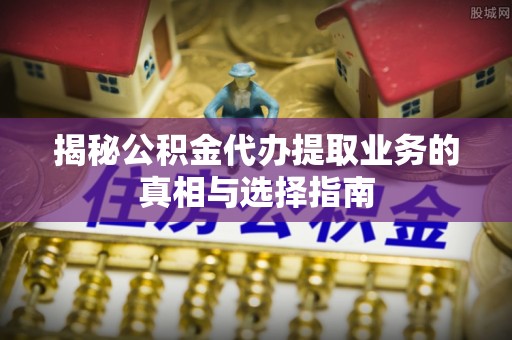 运城揭秘公积金代办提取业务的真相与选择指南