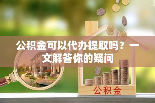 运城公积金可以代办提取吗？一文解答你的疑问
