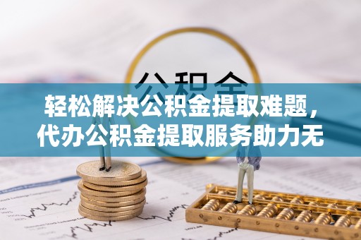 运城轻松解决公积金提取难题，代办公积金提取服务助力无忧生活
