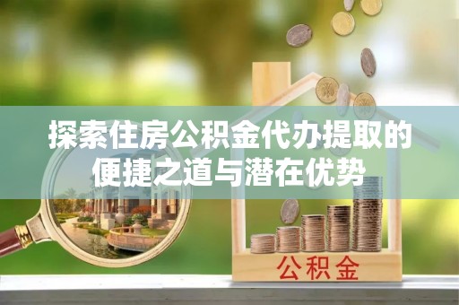 运城探索住房公积金代办提取的便捷之道与潜在优势