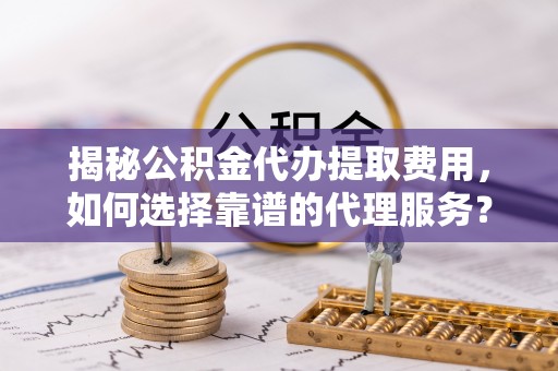 运城揭秘公积金代办提取费用，如何选择靠谱的代理服务？