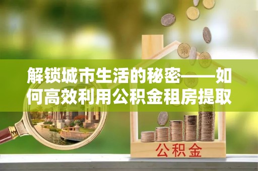 运城解锁城市生活的秘密——如何高效利用公积金租房提取政策优化居住体验
