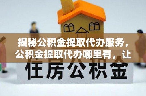 运城揭秘公积金提取代办服务，公积金提取代办哪里有，让你省时省心的解决方案