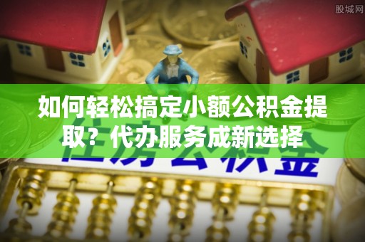 运城如何轻松搞定小额公积金提取？代办服务成新选择