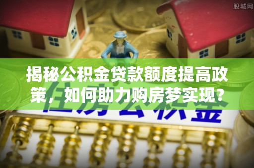 运城揭秘公积金贷款额度提高政策，如何助力购房梦实现？
