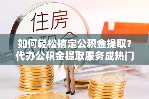 运城如何轻松搞定公积金提取？代办公积金提取服务成热门选择