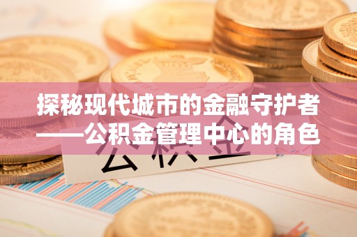 运城探秘现代城市的金融守护者——公积金管理中心的角色与使命
