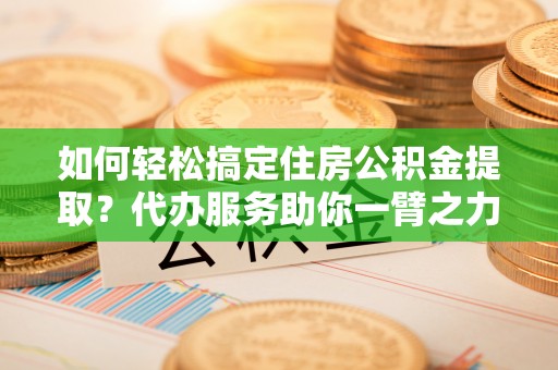 运城如何轻松搞定住房公积金提取？代办服务助你一臂之力