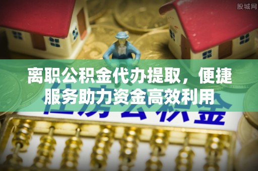 运城离职公积金代办提取，便捷服务助力资金高效利用