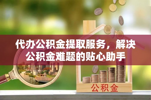 运城代办公积金提取服务，解决公积金难题的贴心助手