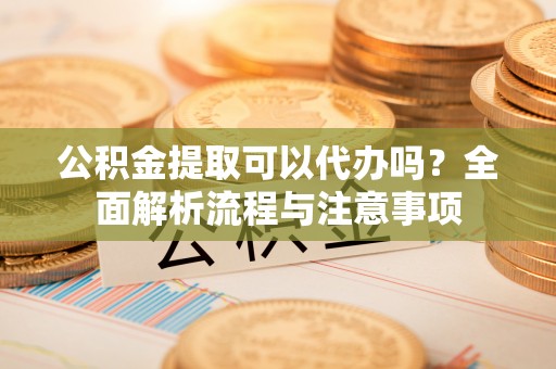 运城公积金提取可以代办吗？全面解析流程与注意事项