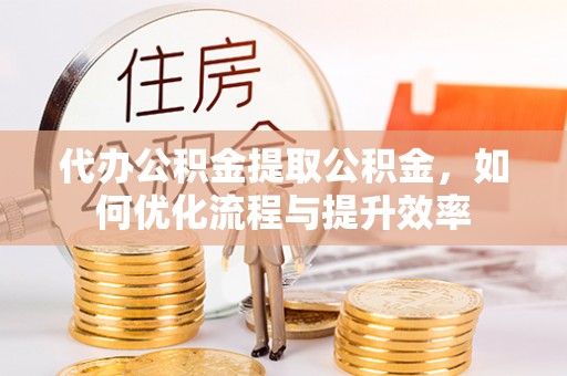 运城代办公积金提取公积金，如何优化流程与提升效率