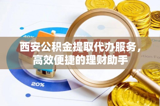 运城西安公积金提取代办服务，高效便捷的理财助手