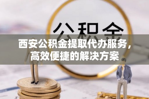 运城西安公积金提取代办服务，高效便捷的解决方案