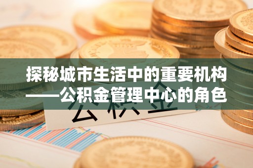 运城探秘城市生活中的重要机构——公积金管理中心的角色与意义