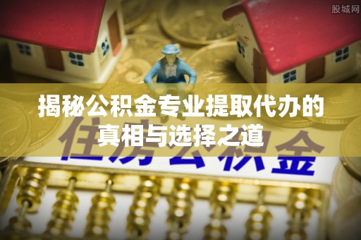 运城揭秘公积金专业提取代办的真相与选择之道