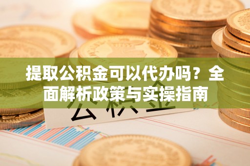 运城提取公积金可以代办吗？全面解析政策与实操指南