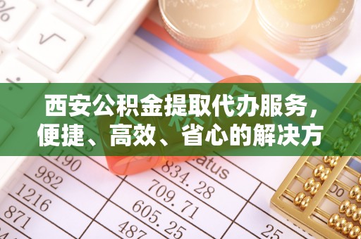 运城西安公积金提取代办服务，便捷、高效、省心的解决方案