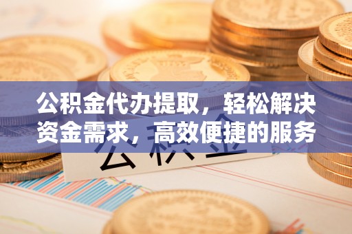 运城公积金代办提取，轻松解决资金需求，高效便捷的服务选择