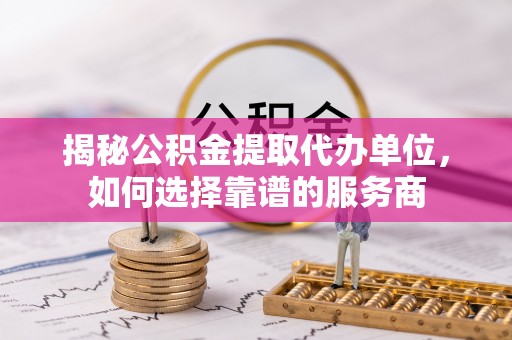 运城揭秘公积金提取代办单位，如何选择靠谱的服务商
