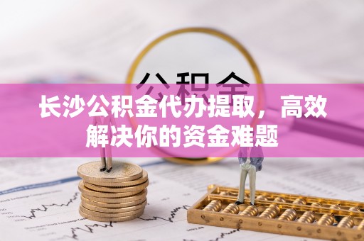 运城长沙公积金代办提取，高效解决你的资金难题