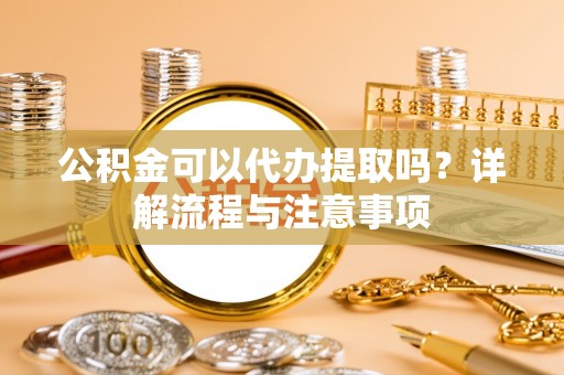 运城公积金可以代办提取吗？详解流程与注意事项