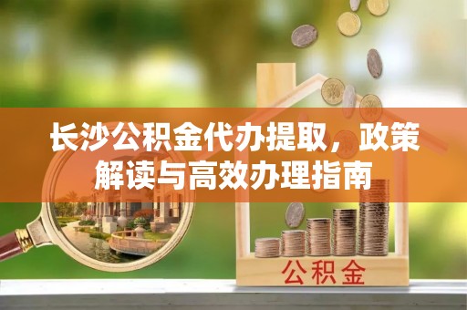 运城长沙公积金代办提取，政策解读与高效办理指南
