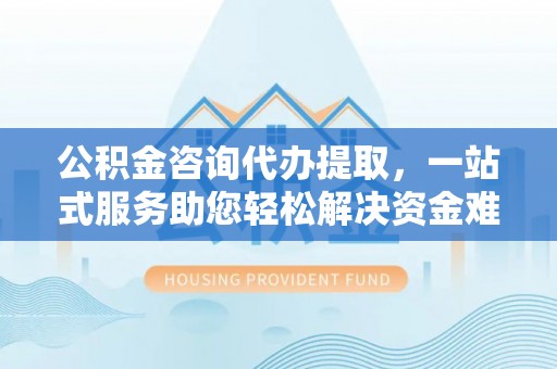 运城公积金咨询代办提取，一站式服务助您轻松解决资金难题