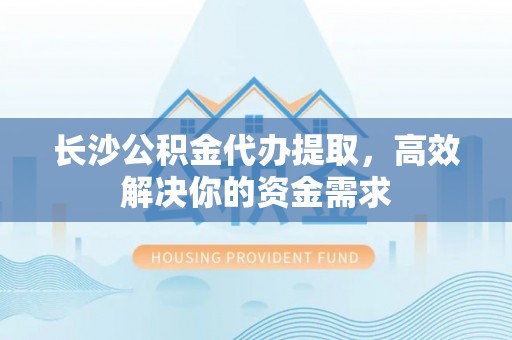 运城长沙公积金代办提取，高效解决你的资金需求