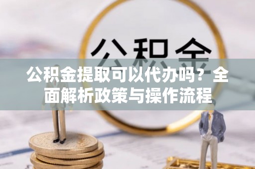 运城公积金提取可以代办吗？全面解析政策与操作流程