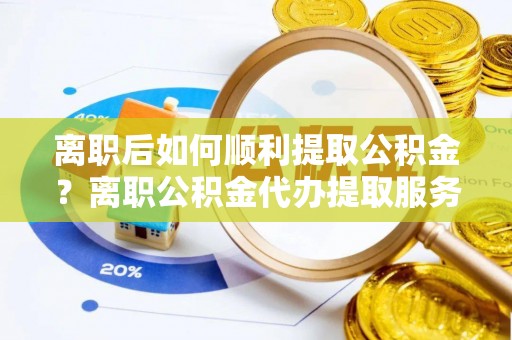 运城离职后如何顺利提取公积金？离职公积金代办提取服务助力无忧办理