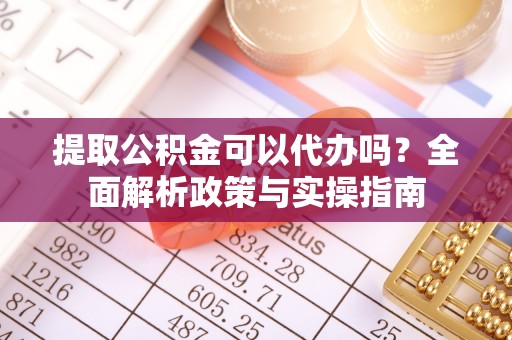 运城提取公积金可以代办吗？全面解析政策与实操指南