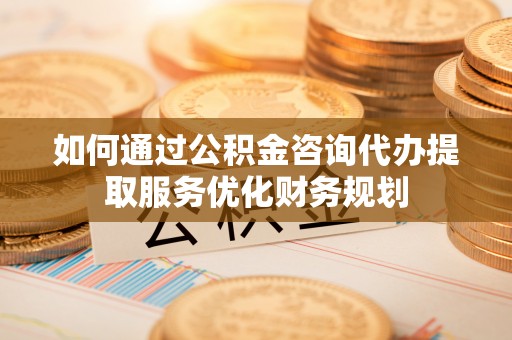 运城如何通过公积金咨询代办提取服务优化财务规划