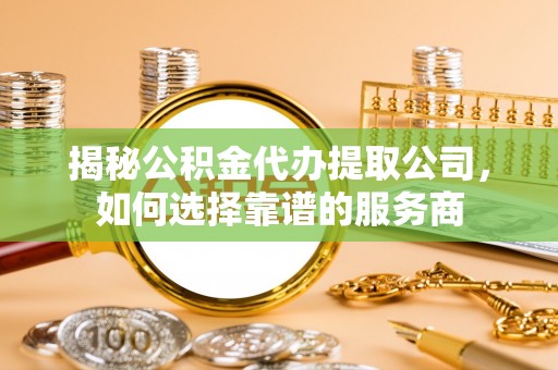 运城揭秘公积金代办提取公司，如何选择靠谱的服务商