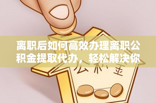 运城离职后如何高效办理离职公积金提取代办，轻松解决你的后顾之忧