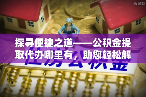 运城探寻便捷之道——公积金提取代办哪里有，助您轻松解决资金难题