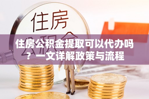 运城住房公积金提取可以代办吗？一文详解政策与流程