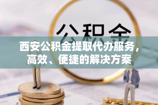 运城西安公积金提取代办服务，高效、便捷的解决方案